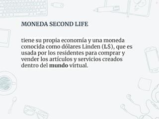 MONEDA SECOND LIFE
tiene su propia economía y una moneda
conocida como dólares Linden (L$), que es
usada por los residentes para comprar y
vender los artículos y servicios creados
dentro del mundo virtual.
49
 