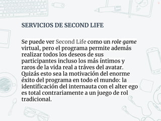 SERVICIOS DE SECOND LIFE
Se puede ver Second Life como un role game
virtual, pero el programa permite además
realizar todos los deseos de sus
participantes incluso los más íntimos y
raros de la vida real a tráves del avatar.
Quizás esto sea la motivación del enorme
éxito del programa en todo el mundo: la
identificación del internauta con el alter ego
es total contrariamente a un juego de rol
tradicional.
50
 