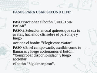 PASOS PARA USAR SECOND LIFE:
PASO 1:Accionar el botón "JUEGO SIN
PAGAR"
PASO 2:Seleccionar cual quieres que sea tu
avatar, haciendo clic sobre el personaje y
luego
Acciona el botón: "Elegir este avatar"
PASO 3:En el campo vació, escribir como te
llamaras y luego accionamos el botón:
"Comprobar disponibilidad" y luego
accionar
el botón "Siguiente paso".
51
 