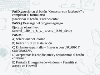 PASO 4:Accionar el botón "Conectar con facebook" o
completar el formulario
y accionar el botón "Crear cuenta"
PASO 5:Descargar el programa/juego
Ejecutar el archivo :
Second_Life_3_8_4_305119_i686_Setup
PASO6:
A) Seleccionar el Idioma
B) Indicar ruta de instalación
C) En la nueva pantalla - Ingresar con USUARIO Y
CONTRASEÑA
D) Aceptamos las condiciones y accionamos el botón
continuar.
E) Pantalla Emergente de windows - Permitir el
acceso en Firewall
52
 