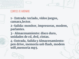 1- Entrada: teclado, video juegos,
camara,lector.
2-Salida: monitor, impresoras, modem,
parlantes.
3- Almacenamiento: disco duro,
unidades de cd, dvd, cintas.
4-Entrada, Salida y Almacenamiento:
pen drive, memoria usb flash, modem
wifi,memoria mp3.
EJEMPLOS DE HARDWARE
9
 