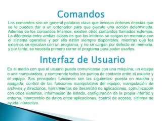 Los comandos son en general palabras clave que invocan órdenes directas que
se le pueden dar a un ordenador para que ejecute una acción determinada.
Además de los comandos internos, existen otros comandos llamados externos.
La diferencia entre ambas clases es que los internos se cargan en memoria con
el sistema operativo y por ello están siempre disponibles, mientras que los
externos se ejecutan con un programa, y no se cargan por defecto en memoria,
y por tanto, se necesita primero correr el programa para poder usarlos.
Es el medio con que el usuario puede comunicarse con una máquina, un equipo
o una computadora, y comprende todos los puntos de contacto entre el usuario y
el equipo. Sus principales funciones son las siguientes: puesta en marcha y
apagado, control de las funciones manipulables del equipo, manipulación de
archivos y directorios, herramientas de desarrollo de aplicaciones, comunicación
con otros sistemas, información de estado, configuración de la propia interfaz y
entorno, intercambio de datos entre aplicaciones, control de acceso, sistema de
ayuda interactivo.
 