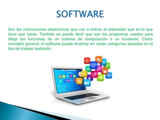 Son las instrucciones electrónicas que van a indicar al ordenador que es lo que
tiene que hacer. También se puede decir que son los programas usados para
dirigir las funciones de un sistema de computación o un hardware. Como
concepto general, el software puede dividirse en varias categorías basadas en el
tipo de trabajo realizado.
 