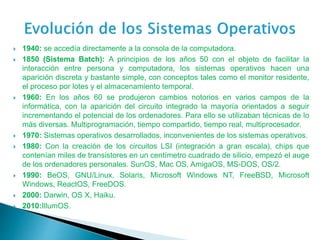  1940: se accedía directamente a la consola de la computadora.
 1850 (Sistema Batch): A principios de los años 50 con el objeto de facilitar la
interacción entre persona y computadora, los sistemas operativos hacen una
aparición discreta y bastante simple, con conceptos tales como el monitor residente,
el proceso por lotes y el almacenamiento temporal.
 1960: En los años 60 se produjeron cambios notorios en varios campos de la
informática, con la aparición del circuito integrado la mayoría orientados a seguir
incrementando el potencial de los ordenadores. Para ello se utilizaban técnicas de lo
más diversas. Multiprogramación, tiempo compartido, tiempo real, multiprocesador.
 1970: Sistemas operativos desarrollados, inconvenientes de los sistemas operativos.
 1980: Con la creación de los circuitos LSI (integración a gran escala), chips que
contenían miles de transistores en un centímetro cuadrado de silicio, empezó el auge
de los ordenadores personales. SunOS, Mac OS, AmigaOS, MS-DOS, OS/2.
 1990: BeOS, GNU/Linux, Solaris, Microsoft Windows NT, FreeBSD, Microsoft
Windows, ReactOS, FreeDOS.
 2000: Darwin, OS X, Haiku.
 2010:IllumOS.
 