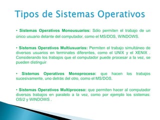 • Sistemas Operativos Monousuarios: Sólo permiten el trabajo de un
único usuario delante del computador, como el MS/DOS, WINDOWS.
• Sistemas Operativos Multiusuarios: Permiten el trabajo simultáneo de
diversos usuarios en terminales diferentes, como el UNIX y el XENIX .
Considerando los trabajos que el computador puede procesar a la vez, se
pueden distinguir
• Sistemas Operativos Monoproceso: que hacen los trabajos
sucesivamente, uno detrás del otro, como el MS/DOS.
• Sistemas Operativos Multiproceso: que permiten hacer al computador
diversos trabajos en paralelo a la vez, como por ejemplo los sistemas:
OS/2 y WINDOWS .
 