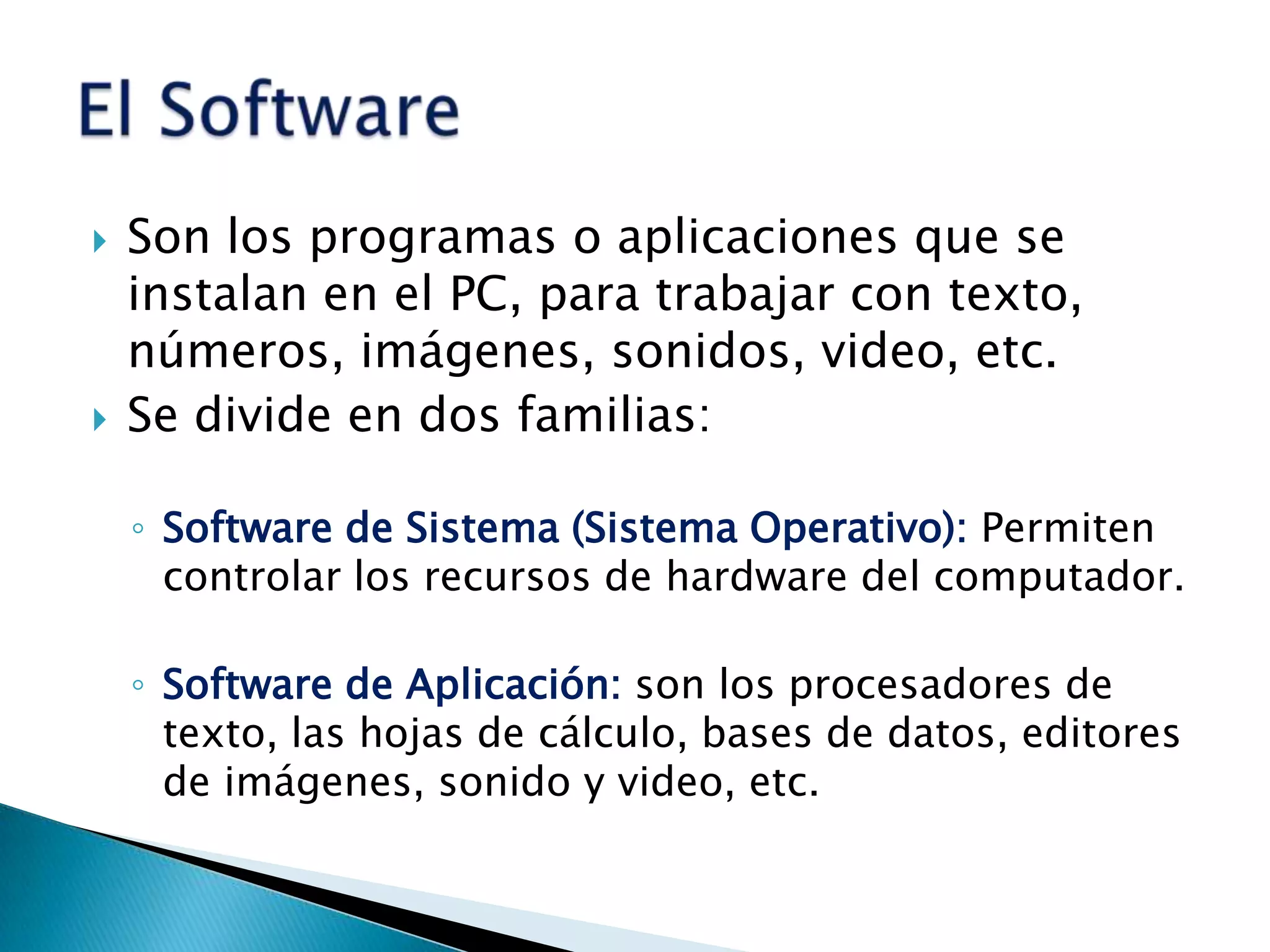 Son los programas o aplicaciones que se instalan en el PC, para trabajar con texto, números, imágenes, sonidos, video, etc.Se divide en dos familias:Software de Sistema (Sistema Operativo): Permiten controlar los recursos de hardware del computador.Software de Aplicación: son los procesadores de texto, las hojas de cálculo, bases de datos, editores de imágenes, sonido y video, etc.El Software