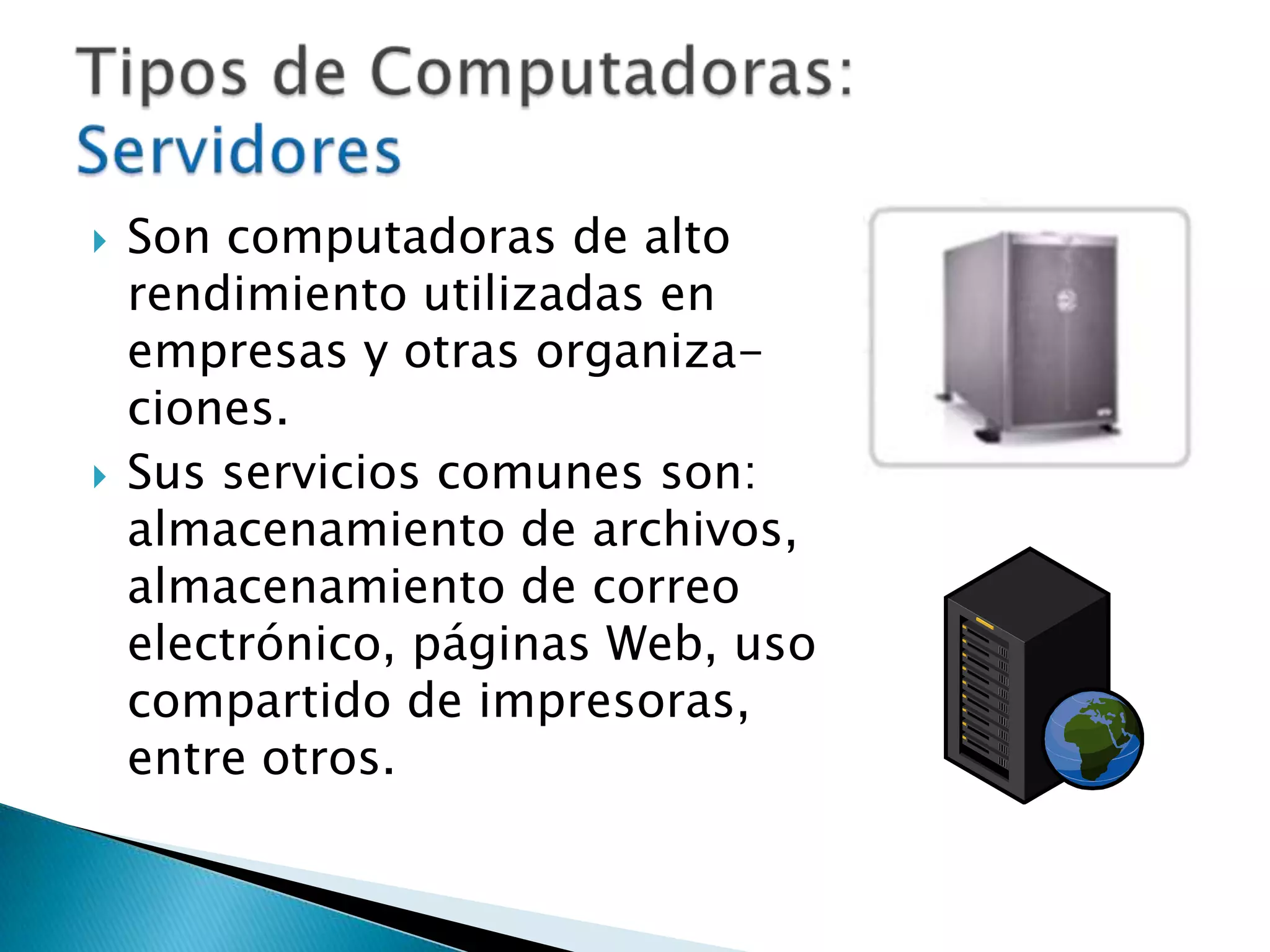 Son computadoras de alto rendimiento utilizadas en empresas y otras organiza-ciones.Sus servicios comunes son: almacenamiento de archivos, almacenamiento de correo electrónico, páginas Web, uso compartido de impresoras, entre otros.Tipos de Computadoras: Servidores
