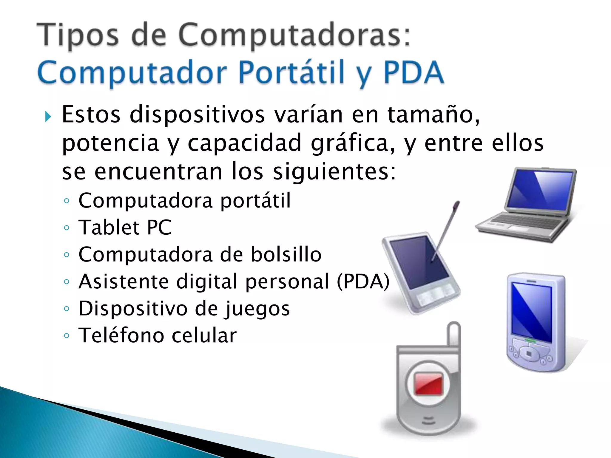 Estos dispositivos varían en tamaño, potencia y capacidad gráfica, y entre ellos se encuentran los siguientes: Computadora portátilTablet PCComputadora de bolsilloAsistente digital personal (PDA)Dispositivo de juegos Teléfono celularTipos de Computadoras: Computador Portátil y PDA