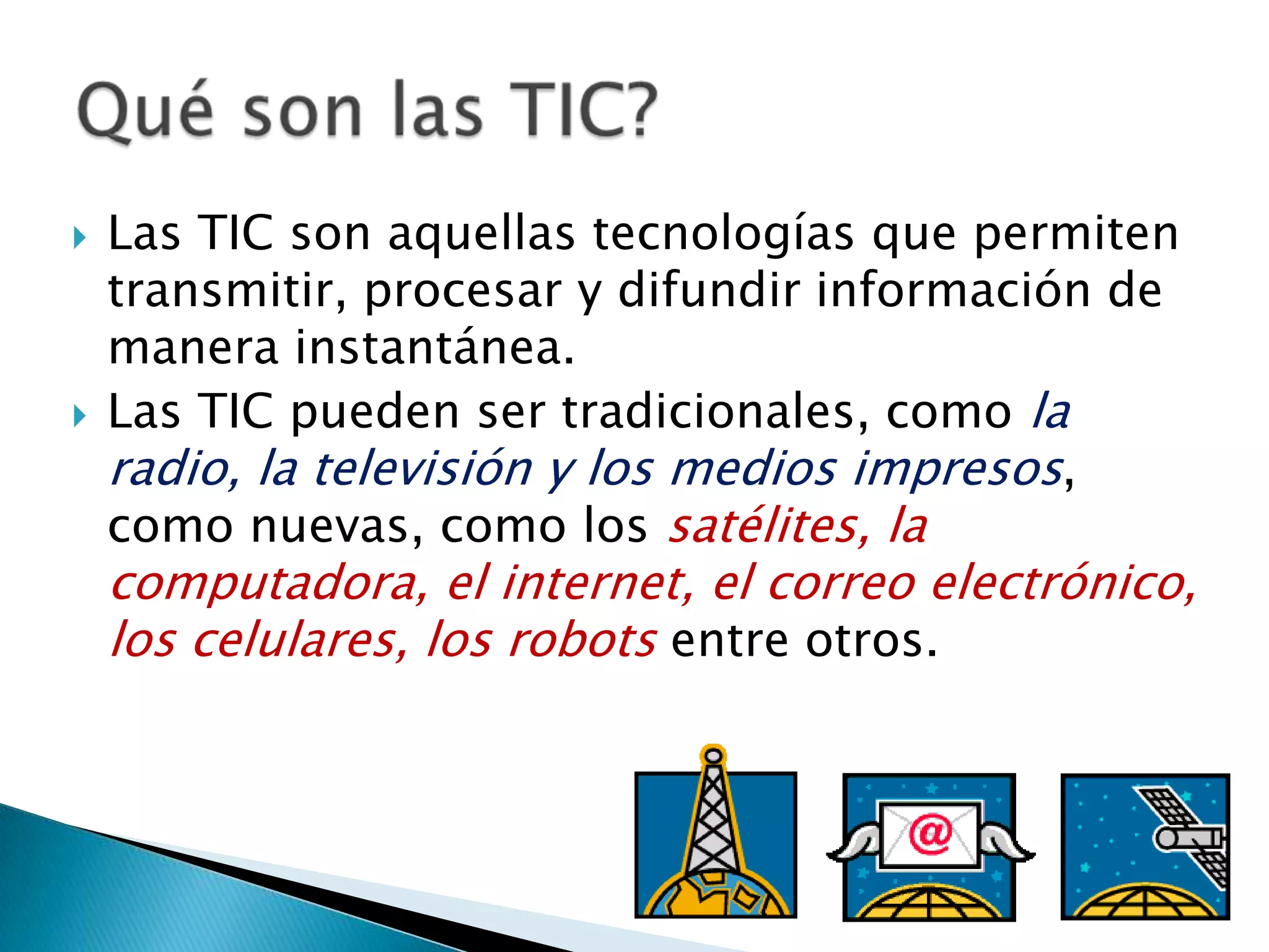 Las TIC son aquellas tecnologías que permiten transmitir, procesar y difundir información de manera instantánea.Las TIC pueden ser tradicionales, como la radio, la televisión y los medios impresos, como nuevas, como los satélites, la computadora, el internet, el correo electrónico, los celulares, los robots entre otros.Qué son las TIC?