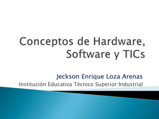 Conceptos de Hardware, Software y TICs Jeckson Enrique Loza Arenas Institución Educativa Técnico Superior Industrial 