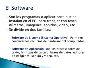 Son los programas o aplicaciones que se instalan en el PC, para trabajar con texto, números, imágenes, sonidos, video, etc.Se divide en dos familias:Software de Sistema (Sistema Operativo): Permiten controlar los recursos de hardware del computador.Software de Aplicación: son los procesadores de texto, las hojas de cálculo, bases de datos, editores de imágenes, sonido y video, etc.El Software