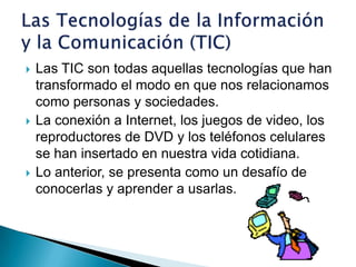 Las TIC son todas aquellas tecnologías que han transformado el modo en que nos relacionamos como personas y sociedades.La conexión a Internet, los juegos de video, los reproductores de DVD y los teléfonos celulares se han insertado en nuestra vida cotidiana.Lo anterior, se presenta como un desafío de conocerlas y aprender a usarlas.Las Tecnologías de la Información y la Comunicación (TIC)