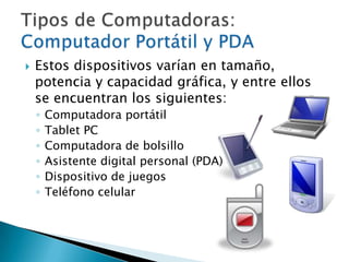 Estos dispositivos varían en tamaño, potencia y capacidad gráfica, y entre ellos se encuentran los siguientes: Computadora portátilTablet PCComputadora de bolsilloAsistente digital personal (PDA)Dispositivo de juegos Teléfono celularTipos de Computadoras: Computador Portátil y PDA