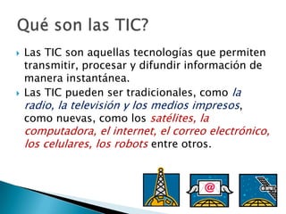 Las TIC son aquellas tecnologías que permiten transmitir, procesar y difundir información de manera instantánea.Las TIC pueden ser tradicionales, como la radio, la televisión y los medios impresos, como nuevas, como los satélites, la computadora, el internet, el correo electrónico, los celulares, los robots entre otros.Qué son las TIC?