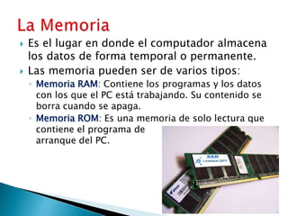 Es el lugar en donde el computador almacena los datos de forma temporal o permanente.Las memoria pueden ser de varios tipos:Memoria RAM: Contiene los programas y los datos con los que el PC está trabajando. Su contenido se borra cuando se apaga.Memoria ROM: Es una memoria de solo lectura que contiene el programa de 			     arranque del PC.La Memoria