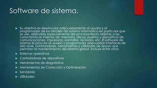 Software de sistema.
 Su objetivo es desvincular adecuadamente al usuario y al
programador de los detalles del sistema informático en particular que
se use, aislándolo especialmente del procesamiento referido a las
características internas de: memoria, discos, puertos y dispositivos de
comunicaciones, impresoras, pantallas, teclados, etc. El software de
sistema le procura al usuario y programador adecuadas interfaces de
alto nivel, controladores, herramientas y utilidades de apoyo que
permiten el mantenimiento del sistema global. Incluye entre otros:
 Sistemas operativos
 Controladores de dispositivos
 Herramientas de diagnóstico
 Herramientas de Corrección y Optimización
 Servidores
 Utilidades
 