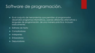Software de programación.
 Es el conjunto de herramientas que permiten al programador
desarrollar programas informáticos, usando diferentes alternativas y
lenguajes de programación, de una manera práctica. Incluyen
básicamente:
 Editores de texto
 Compiladores
 Intérpretes
 Enlazadores
 Depuradores
 