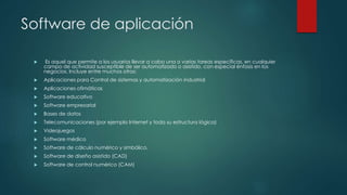 Software de aplicación
 Es aquel que permite a los usuarios llevar a cabo una o varias tareas específicas, en cualquier
campo de actividad susceptible de ser automatizado o asistido, con especial énfasis en los
negocios. Incluye entre muchos otros:
 Aplicaciones para Control de sistemas y automatización industrial
 Aplicaciones ofimáticas
 Software educativo
 Software empresarial
 Bases de datos
 Telecomunicaciones (por ejemplo Internet y toda su estructura lógica)
 Videojuegos
 Software médico
 Software de cálculo numérico y simbólico.
 Software de diseño asistido (CAD)
 Software de control numérico (CAM)
 