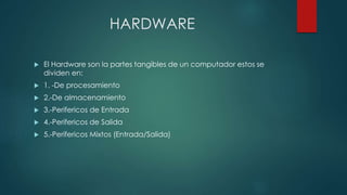HARDWARE
 El Hardware son la partes tangibles de un computador estos se
dividen en:
 1. -De procesamiento
 2.-De almacenamiento
 3.-Perifericos de Entrada
 4.-Perifericos de Salida
 5.-Perifericos Mixtos (Entrada/Salida)
 