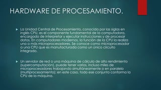 HARDWARE DE PROCESAMIENTO.
 La Unidad Central de Procesamiento, conocida por las siglas en
inglés CPU, es el componente fundamental de la computadora,
encargado de interpretar y ejecutar instrucciones y de procesar
datos. En computadores modernos, la función de la CPU la realiza
uno o más microprocesadores. Se conoce como microprocesador
a una CPU que es manufacturada como un único circuito
integrado.
 Un servidor de red o una máquina de cálculo de alto rendimiento
(supercomputación), puede tener varios, incluso miles de
microprocesadores trabajando simultáneamente o en paralelo
(multiprocesamiento); en este caso, todo ese conjunto conforma la
CPU de la máquina.
 