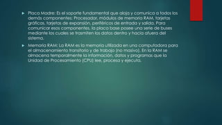  Placa Madre: Es el soporte fundamental que aloja y comunica a todos los
demás componentes: Procesador, módulos de memoria RAM, tarjetas
gráficas, tarjetas de expansión, periféricos de entrada y salida. Para
comunicar esos componentes, la placa base posee una serie de buses
mediante los cuales se trasmiten los datos dentro y hacia afuera del
sistema.
 Memoria RAM: La RAM es la memoria utilizada en una computadora para
el almacenamiento transitorio y de trabajo (no masivo). En la RAM se
almacena temporalmente la información, datos y programas que la
Unidad de Procesamiento (CPU) lee, procesa y ejecuta.
 