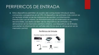 PERIFERICOS DE ENTRADA
 Estos dispositivos permiten al usuario del computador introducir datos,
comandos y programas en el CPU. El dispositivo de entrada más común es
un teclado similar al de las máquinas de escribir. La información
introducida con el mismo, es transformada por el ordenador en modelos
reconocibles. Los datos se leen de los dispositivos de entrada y se
almacenan en la memoria central o interna. Los Dispositivos de Entrada,
convierten la información en señales eléctricas que se almacenan en la
memoria central.
 