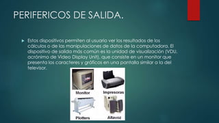 PERIFERICOS DE SALIDA.
 Estos dispositivos permiten al usuario ver los resultados de los
cálculos o de las manipulaciones de datos de la computadora. El
dispositivo de salida más común es la unidad de visualización (VDU,
acrónimo de Video Display Unit), que consiste en un monitor que
presenta los caracteres y gráficos en una pantalla similar a la del
televisor.
 