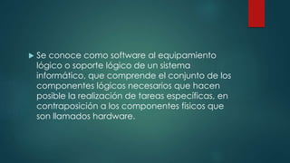  Se conoce como software al equipamiento
lógico o soporte lógico de un sistema
informático, que comprende el conjunto de los
componentes lógicos necesarios que hacen
posible la realización de tareas específicas, en
contraposición a los componentes físicos que
son llamados hardware.
 