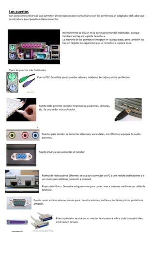 Los puertos
Son conexiones eléctricas que permiten al microprocesador comunicarse con los periféricos, el adaptador del cable que
se introduce en el puerto se llama conector.



                                              Normalmente se sitúan en la parte posterior del ordenador, aunque
                                              también los hay en la parte delantera.
                                              La mayoría de los puertos se integran en la placa base, pero también los
                                              hay en tarjetas de expansión que se conectan a la placa base.




Tipos de puertos más habituales.

                        Puerto PS2: Se utiliza para conectar ratones, módems, teclados y otros periféricos.




                         Puerto USB: permite conectar impresoras, escáneres, cámaras,
                         etc. Es uno de los más utilizados.




                            Puertos para sonido: se conectan altavoces, auriculares, micrófonos y equipos de audio
                            externos.




                         Puerto VGA: es para conectar el monitor.




                            Puerto de red o puerto Ethernet: se usa para conectar un PC a una red de ordenadores o a
                            un router para obtener conexión a internet.

                            Puerto telefónico: Se usaba antiguamente para conectarse a internet mediante un cable de
                            teléfono.


                     Puerto serie: está en desuso, se usa para conectar ratones, módems, teclados y otros periféricos
                     antiguos.




                                        Puerto paralelo: se usa para conectar la impresora sobre todo las matriciales;
                                        está casi en desuso.
 