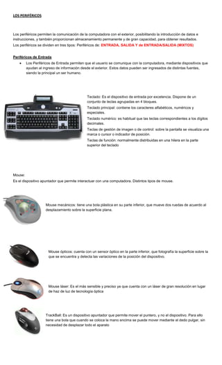 LOS PERIFÉRICOS



Los periféricos permiten la comunicación de la computadora con el exterior, posibilitando la introducción de datos e
instrucciones, y también proporcionan almacenamiento permanente y de gran capacidad, para obtener resultados.
Los periféricos se dividen en tres tipos: Periféricos de: ENTRADA, SALIDA Y de ENTRADA/SALIDA (MIXTOS)


Periféricos de Entrada
         Los Periféricos de Entrada permiten que el usuario se comunique con la computadora, mediante dispositivos que
         ayudan al ingreso de información desde el exterior. Estos datos pueden ser ingresados de distintas fuentes,
         siendo la principal un ser humano.




                                              Teclado: Es el dispositivo de entrada por excelencia. Dispone de un
                                              conjunto de teclas agrupadas en 4 bloques.
                                              Teclado principal: contiene los caracteres alfabéticos, numéricos y
                                              especiales.
                                              Teclado numérico: es habitual que las teclas correspondientes a los dígitos
                                              decimales.
                                              Teclas de gestión de imagen o de control: sobre la pantalla se visualiza una
                                              marca o cursor o indicador de posición.
                                              Teclas de función: normalmente distribuidas en una hilera en la parte
                                              superior del teclado




Mouse:
Es el dispositivo apuntador que permite interactuar con una computadora. Distintos tipos de mouse.




                    Mouse mecánicos: tiene una bola plástica en su parte inferior, que mueve dos ruedas de acuerdo al
                    desplazamiento sobre la superficie plana.




                      Mouse ópticos: cuenta con un sensor óptico en la parte inferior, que fotografía la superficie sobre la
                      que se encuentra y detecta las variaciones de la posición del dispositivo.




                      Mouse láser: Es el más sensible y preciso ya que cuenta con un láser de gran resolución en lugar
                      de haz de luz de tecnología óptica




                    TrackBall: Es un dispositivo apuntador que permite mover el puntero, y no el dispositivo. Para ello
                    tiene una bola que cuando se coloca la mano encima se puede mover mediante el dedo pulgar, sin
                    necesidad de desplazar todo el aparato
 