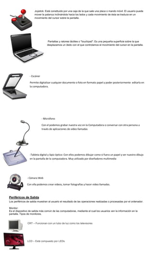 Joystick: Está constituido por una caja de la que sale una placa o mando móvil. El usuario puede
                      mover la palanca inclinándola hacia los lados y cada movimiento de ésta se traduce en un
                      movimiento del cursor sobre la pantalla.




                                  Pantallas y ratones táctiles o "touchpad": Es una pequeña superficie sobre la que
                                  desplazamos un dedo con el que controlamos el movimiento del cursor en la pantalla.




                  - Escáner

                  Permite digitalizar cualquier documento o foto en formato papel y poder posteriormente editarla en
                  la computadora.




                              - Micrófono

                              Con el podemos grabar nuestra voz en la Computadora o conversar con otra persona a
                              través de aplicaciones de video llamadas




                  -Tableta digital y lápiz óptico: Con ellos podemos dibujar como si fuera un papel y ver nuestro dibujo
                  en la pantalla de la computadora. Muy utilizado por diseñadores multimedia




                - Cámara Web

                Con ella podemos crear videos, tomar fotografías y hacer video llamadas.



Periféricos de Salida
Los periféricos de salida muestran al usuario el resultado de las operaciones realizadas o procesadas por el ordenador.

Monitor:
Es el dispositivo de salida más común de las computadoras, mediante el cual los usuarios ven la información en la
pantalla. Tipos de monitores.


                CRT – Funcionan con un tubo de luz como los televisores




                LCD – Está compuesto por LEDs
 