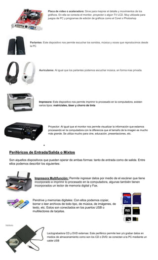 Placa de video o aceleradora: Sirve para mejorar el detalle y movimientos de los
                              gráficos. En ella se conecta el monitor, proyector o algún TV LCD. Muy utilizada para
                              juegos de PC y programas de edición de gráficos como el Corel o Photoshop




               Parlantes: Este dispositivo nos permite escuchar los sonidos, música y voces que reproducimos desde
               la PC




                      Auriculares: Al igual que los parlantes podemos escuchar música, en forma mas privada.




                      Impresora: Este dispositivo nos permite imprimir lo procesado en la computadora, existen
                      varios tipos: matriciales, láser y chorro de tinta




                              Proyector: Al igual que el monitor nos permite visualizar la información que estamos
                              procesando en la computadora con la diferencia que el tamaño de la imagen es mucho
                              más grande. Se utiliza mucho para cine, educación, presentaciones, etc.




Periféricos de Entrada/Salida o Mixtos

Son aquellos dispositivos que pueden operar de ambas formas: tanto de entrada como de salida. Entre
ellos podemos describir los siguientes:



                  Impresora Multifunción: Permite ingresar datos por medio de el escáner que tiene
                  incorporado e imprimir lo procesado en la computadora, algunas también tienen
                  incorporados un lector de memoria digital y Fax.



                 Pendrive y memorias digitales: Con ellos podemos copiar,
                 borrar o leer archivos de todo tipo, de música, de imágenes, de
                 texto, etc. Estos son conectados en los puertos USB o
                 multilectores de tarjetas.




                             Lectograbadora CD y DVD externas: Este periférico permite leer y/o grabar datos en
                             medios de almacenamiento como son los CD o DVD; se conectan a la PC mediante un
                             cable USB
 