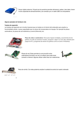 Discos rígidos externos: Al igual que los pendrive permiten almacenar, grabar y leer datos, tienen
                       mucha capacidad de almacenamiento y se conectan por un cable USB a la computadora.




Algunos ejemplos de Hardware más

Tarjetas de expansión
Las tarjetas de expansión son circuitos impresos que se instalan en el interior del ordenador para ampliar su
funcionalidad y darles nuevas capacidades que no vienen de incorporadas en el equipo. Por ejemplo las placas
aceleradoras, las placas de red inalámbrica y común (Ethernet), etc.



                                  Placa de video o aceleradora: Sirve para mejorar el detalle y movimientos de los
                                  gráficos. En ella se conecta el monitor, proyector o algún TV LCD. Muy utilizada para
                                  juegos de PC y programas de edición de gráficos como el Corel o Photoshop




                            Placas de red: Estas permiten la comunicación entre
                            ordenadores formando una red, se utilizan para poder tener
                            conexión a Internet. Algunas utilizan cable otras son inalámbricas




                      Placa de sonido: Con ellas podemos ampliar la calidad de sonido de nuestro ordenado
 