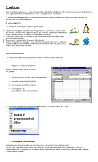 El software
   Es el conjunto de aplicaciones y programas que hacen de interfaz o intérprete entre el ordenador y el usuario. El software
   tiene 2 grandes divisiones: El software de base y las aplicaciones informáticas

   El software de base se encarga de manejar de darle instrucciones al hardware y le indica cómo debe funcionar, un
   ejemplo claro es el sistema operativo.

   El sistema operativo

   Las principales funciones del Sistema Operativo son:

1. Coordinar el trabajo del ordenador: controla y distribuye los recursos hardware para
   que puedan funcionar otros programas; por lo que podemos hacer dos o más tareas a
   la vez. También controla los periféricos conectados al ordenador.
2. Organizar la información en forma de archivos y carpetas en las que puede haber
   otros archivos y carpeta.
3. Determinar la interfaz gráfica de usuario del ordenador
4. Existen varios sistemas operativos en el mercado, por ejemplo Windows en todas sus
   versiones(w95,w98,Wme,W2000,wXP,W7,W8), también esta MAC OS(Apple),Linux,
   Android (para dispositivos móviles)



   Aplicaciones informáticas

   Las aplicaciones informáticas nos permiten mejorar o facilitar trabajos cotidianos.




           Programas ofimáticos (de oficina)

   Ayudan a realizar tareas típicas de oficina.
   Por ejemplo:


       1. Los procesadores de texto.(Word,Notepad,Writer)

       2. Las hojas de cálculos.(Excel,Calc)

       3. Las bases de dado (Access,Base)

       4. Los programas de
          presentaciones.(Powerpoint,Impress)




       Programas de diseño de imágenes. Por ejemplo Paint, Photoshop, AutoCAD, Corel




           Programas de comunicaciones

   Estas aplicaciones hacen posible que los ordenadores intercambien información entre sí.
   Forman parte los programas de correo electrónico, los de mensajería instantánea, de telefonía por internet y
   videoconferencia y los navegadores de internet. Ejemplos Messenger, skype, correo Outlook,Mozilla Firefox, Google
   Chrome,Internet explorer
 