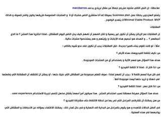 ‫ملحظة : إن النص التالي مأخوذ مترجم إجمالم ًمن مقال لريادي يدعى ‪marcbarros‬‬
‫يتمتع الهاردوير بخطة عمل ‪ business plan‬بسيطة إما أنا ستشتري الناس منتجك أو ل و المنتجات الملموسة طريقها يكون واضح للسوق و كذلك‬
‫‪ Minimal Viable Product MVP‬ل يتعدى الوضوح .‬
‫المقابلت‬
‫إن المقابلت مع الزبائن يمكن أن تكون غير رسمية و لكن المهم أن تفهم كيف يحل الناس اليوم المشاكل ، لماذا اختاروا هذا المنتج ؟ ما الذي‬

‫أحبطهم ؟ ... و الهدف هو تجميع هذه الجابات و رؤيتهم و هم يستخدموا منتجات حالية .‬

‫مثلم ً: لو كنت تقوم ببناء كميرا جديدة ، فإن المقابلت يجب أن تكون على نحو شبيه بالتالي :‬
‫س: كيف تلتقط الفيديوهات هذه اليام ؟‬
‫هدف هذا السؤال هو فهم اللية و باستخدام أي من المنتجات الموجودة .‬
‫س: إذا كان ل ، لماذا ل تلتقط الفيديو ؟‬
‫في كل مرة تسمع كلمة ل ، يجب أن تفهم لماذا ، سوف تتعلم مجموعة من المشاكل التي عليك حلها ، أو يمكن أن تكتشف أن المشكلة التي وضعتها‬
‫في ذهنك و تريد حلها ليست موجودة أصلم ً.‬

‫س: إذا كان نعم ، لماذا تلتقط الفيديو ؟‬
‫صدف هذا السؤال معرفة معمقة لسبب استخدام المنتج . هذا سيكون أمرام ًمهمام ًبشكل مذهل لتنمي تجربة الستخدام ‪. user experience‬‬
‫قّ‬
‫س:هل يمكنك أن تشاركني المراحل التي تمر بها من لحظة اللتقاط حتى مشاركة الفيديو ؟‬
‫في أفضل الحالت شاهده و هو يقوم بالمراحل من البداية إلى النهاية و في حال تعذر ذلك ، يمكنك الكتفاء بسؤاله عن الحباطات و المشاكل التي‬

‫يواجهها في هذه العملية .‬

 