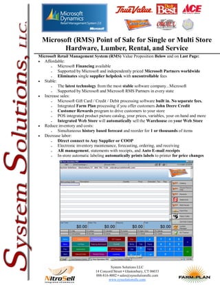 Microsoft (RMS) Point of Sale for Single or Multi Store
         Hardware, Lumber, Rental, and Service
Microsoft Retail Management System (RMS) Value Proposition Below and on Last Page:
 Affordable:
         Microsoft Financing available
         Supported by Microsoft and independently priced Microsoft Partners worldwide
         Eliminates single supplier helpdesk with uncontrollable fees
 Stable:
         The latest technology from the most stable software company...Microsoft
         Supported by Microsoft and Microsoft RMS Partners in every state
 Increase sales:
         Microsoft Gift Card / Credit / Debit processing software built in. No separate fees.
         Integrated Farm Plan processing if you offer customers John Deere Credit
         Customer Rewards program to drive customers to your store
         POS integrated product picture catalog, your prices, variables, your on hand and more
         Integrated Web Store will automatically sell the Warehouse on your Web Store
 Reduce inventory and costs:
         Simultaneous history based forecast and reorder for 1 or thousands of items
 Decrease labor:
         Direct connect to Any Supplier or COOP
         Electronic inventory maintenance, forecasting, ordering, and receiving
         AR management, statements with receipts, and Auto E-mail receipts
         In-store automatic labeling automatically prints labels to printer for price changes




                                         System Solutions LLC
                                14 Concord Street • Glastonbury, CT 06033
                                888-816-8002 • sales@syssolutionsllc.com
                                        www.syssolutionsllc.com
 