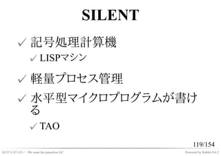 SILENT
       ✓ 記号処理計算機
              ✓ LISPマシン

       ✓ 軽量プロセス管理
       ✓ 水平型マイクロプログラムが書け
         る
              ✓ TAO
                                                    119/154
GCが止まらない - We want the pauseless GC            Powered by Rabbit 0.6.5
 