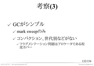 考察(3)

       ✓ GCがシンプル
              ✓ mark sweepのみ
              ✓ コンパクション、世代別などがない
                    ✓ フラグメンテーション問題はアロケータである程
                      度カバー



                                                   132/154
GCが止まらない - We want the pauseless GC           Powered by Rabbit 0.6.5
 
