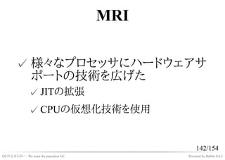 MRI

       ✓ 様々なプロセッサにハードウェアサ
         ポートの技術を広げた
              ✓ JITの拡張
              ✓ CPUの仮想化技術を使用


                                                 142/154
GCが止まらない - We want the pauseless GC         Powered by Rabbit 0.6.5
 