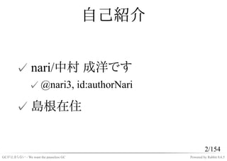 自己紹介


       ✓ nari/中村 成洋です
              ✓ @nari3, id:authorNari

       ✓ 島根在住


                                                      2/154
GCが止まらない - We want the pauseless GC          Powered by Rabbit 0.6.5
 