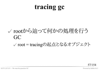 tracing gc


       ✓ rootから辿って何かの処理を行う
         GC
              ✓ root = tracingの起点となるオブジェクト



                                                          57/154
GCが止まらない - We want the pauseless GC                Powered by Rabbit 0.6.5
 
