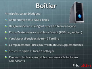 Boîtier
Principales caractéristiques :

   Boîtier moyen tour ATX 4 baies

   Design moderne et élégant avec LED bleu en façade

   Ports d'extension accessibles à l'avant (USB 2.0, audio...)

   Ventilateur silencieux 80 mm à l'arrière

   2 emplacements libres pour ventilateurs supplémentaires

   Structure rigide et facile à nettoyer

   Panneaux latéraux amovibles pour un accès facile aux
   composants
                                                      Prix : 26,81 €
 