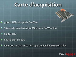 Carte d’acquisition

3 ports USB, et 2 ports FireWire

Vitesse de transfert à 800 Mb/s pour FireWire 800

Plug & play

Pas de pilote requis

Idéal pour brancher caméscope, boîtier d’acquisition vidéo


                                                    Prix : 69,99 €
 