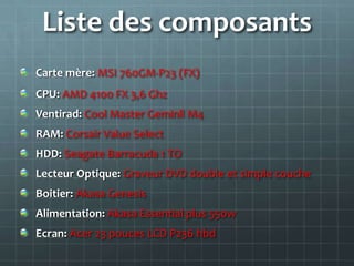Liste des composants
Carte mère: MSI 760GM-P23 (FX)
CPU: AMD 4100 FX 3,6 Ghz
Ventirad: Cool Master Geminll M4
RAM: Corsair Value Select
HDD: Seagate Barracuda 1 TO
Lecteur Optique: Graveur DVD double et simple couche
Boitier: Akasa Genesis
Alimentation: Akasa Essential plus 550w
Ecran: Acer 23 pouces LCD P236 hbd
 
