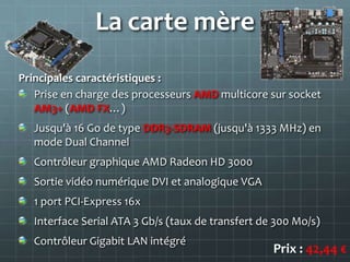 La carte mère
Principales caractéristiques :
   Prise en charge des processeurs AMD multicore sur socket
   AM3+ (AMD FX…)
   Jusqu'à 16 Go de type DDR3-SDRAM (jusqu'à 1333 MHz) en
   mode Dual Channel
   Contrôleur graphique AMD Radeon HD 3000
   Sortie vidéo numérique DVI et analogique VGA
   1 port PCI-Express 16x
   Interface Serial ATA 3 Gb/s (taux de transfert de 300 Mo/s)
   Contrôleur Gigabit LAN intégré
                                                    Prix : 42,44 €
 