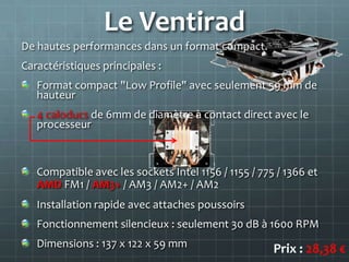 Le Ventirad
De hautes performances dans un format compact.
Caractéristiques principales :
   Format compact "Low Profile" avec seulement 59 mm de
   hauteur
   4 caloducs de 6mm de diamètre à contact direct avec le
   processeur



   Compatible avec les sockets Intel 1156 / 1155 / 775 / 1366 et
   AMD FM1 / AM3+ / AM3 / AM2+ / AM2
   Installation rapide avec attaches poussoirs
   Fonctionnement silencieux : seulement 30 dB à 1600 RPM
   Dimensions : 137 x 122 x 59 mm                     Prix : 28,38 €
 