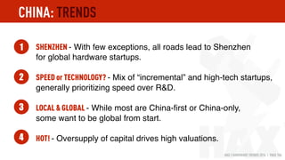 HAX | HARDWARE TRENDS 2016 | PAGE 106
SHENZHEN - With few exceptions, all roads lead to Shenzhen
for global hardware startups.
SPEED or TECHNOLOGY? - Mix of “incremental” and high-tech startups,
generally prioritizing speed over R&D.
LOCAL & GLOBAL - While most are China-ﬁrst or China-only, 
some want to be global from start.
HOT! - Oversupply of capital drives high valuations.
1
2
3
4
CHINA: TRENDS
 