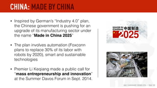 HAX | HARDWARE TRENDS 2016 | PAGE 109
• Inspired by German’s “Industry 4.0” plan,
the Chinese government is pushing for an
upgrade of its manufacturing sector under
the name “Made in China 2025”
• The plan involves automation (Foxconn
plans to replace 30% of its labor with
robots by 2020), smart and sustainable
technologies
• Premier Li Keqiang made a public call for
“mass entrepreneurship and innovation”
at the Summer Davos Forum in Sept. 2014.
CHINA: MADE BY CHINA
 