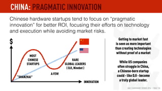 HAX | HARDWARE TRENDS 2016 | PAGE 110
Chinese hardware startups tend to focus on “pragmatic
innovation” for better ROI to avoid “market risk” on top of
“execution risk”.
RARE
GLOBAL LEADERS
( DJI, Ninebot )
MOST
CHINESE
STARTUPS
A FEW
$
“SHANZHAI”
Getting to market fast
is seen as more important
than creating technologies
without proof of a market
While US companies
often struggle in China,
a Chinese-born startup
could - like DJI - become
a truly global leader.INNOVATION
CHINA: PRAGMATIC INNOVATION
 
