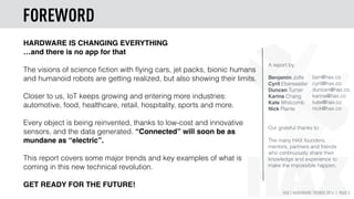 HAX | HARDWARE TRENDS 2016 | PAGE 3
HARDWARE IS CHANGING EVERYTHING
…and there is no app for that
The visions of science ﬁction with ﬂying cars, jet packs, bionic humans
and humanoid robots are getting realized, but also showing their limits.
Closer to us, IoT keeps growing and entering more industries:
automotive, food, healthcare, retail, hospitality, sports and more.
Every object is being reinvented, thanks to low-cost and innovative
sensors, and the data generated. “Connected” will soon be as
mundane as “electric”.
This report covers some major trends and key examples of what is
coming in this new technical revolution.
GET READY FOR THE FUTURE!
A report by:
Benjamin Joffe
Cyril Ebersweiler
Duncan Turner
Karina Chang
Kate Whitcomb
Nick Plante
Our grateful thanks to:
The many HAX founders,
mentors, partners and friends
who continuously share their
knowledge and experience to
make the impossible happen.
ben@hax.co
cyril@hax.co
duncan@hax.co
karina@hax.co
kate@hax.co
nick@hax.co
FOREWORD
 